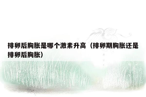 排卵后胸胀是哪个激素升高（排卵期胸胀还是排卵后胸胀）