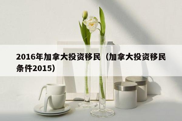 2016年加拿大投资移民（加拿大投资移民条件2015）
