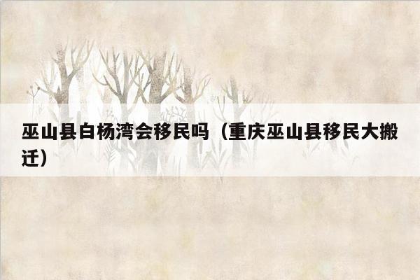巫山县白杨湾会移民吗（重庆巫山县移民大搬迁）