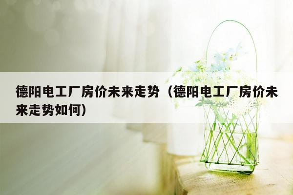 德阳电工厂房价未来走势（德阳电工厂房价未来走势如何）