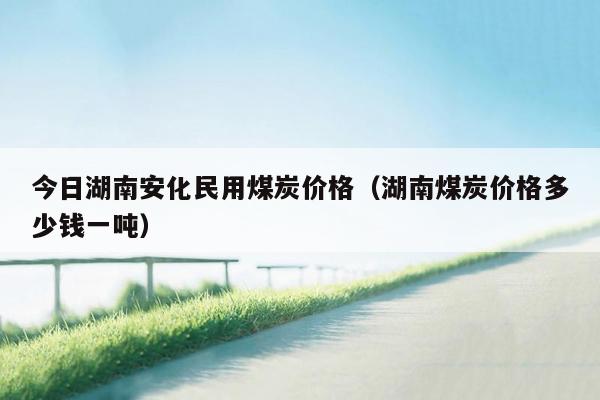 今日湖南安化民用煤炭价格（湖南煤炭价格多少钱一吨）