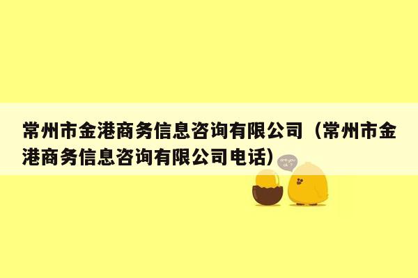 常州市金港商务信息咨询有限公司（常州市金港商务信息咨询有限公司电话）