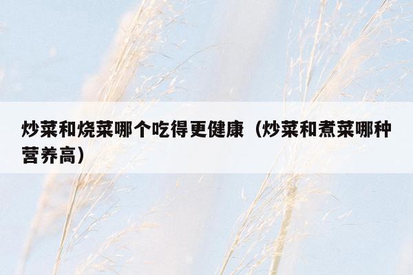 炒菜和烧菜哪个吃得更健康（炒菜和煮菜哪种营养高）