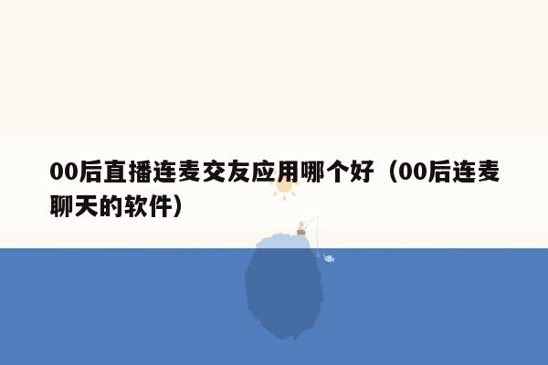 00后直播连麦交友应用哪个好（00后连麦聊天的软件）