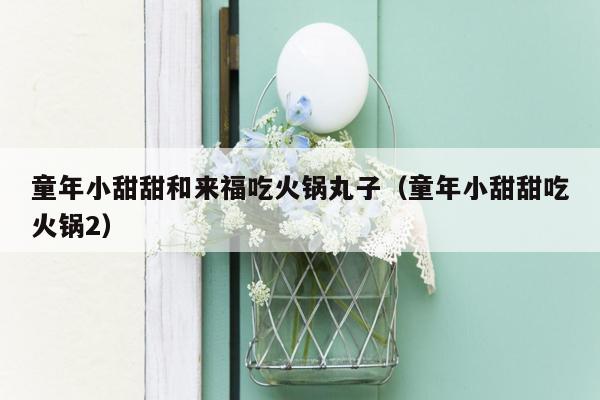 童年小甜甜和来福吃火锅丸子（童年小甜甜吃火锅2）