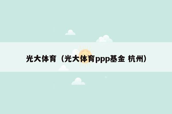 光大体育（光大体育ppp基金 杭州）