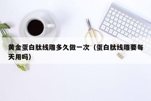 黄金蛋白肽线雕多久做一次（蛋白肽线雕要每天用吗）