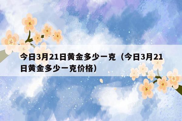 今日3月21日黄金多少一克（今日3月21日黄金多少一克价格）