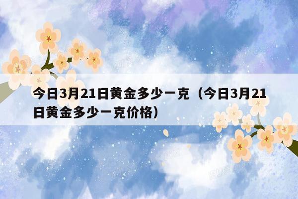 今日3月21日黄金多少一克（今日3月21日黄金多少一克价格）