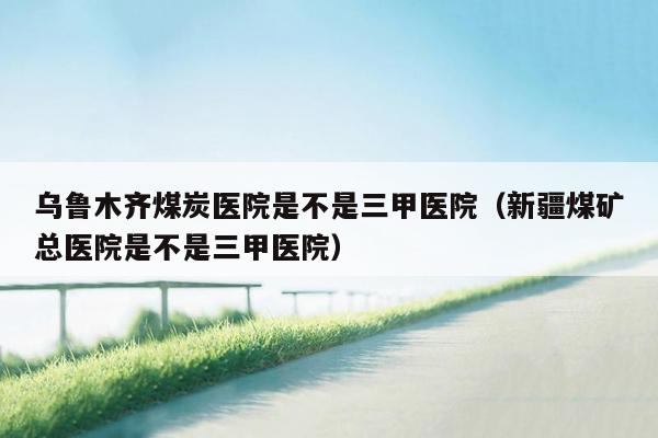乌鲁木齐煤炭医院是不是三甲医院（新疆煤矿总医院是不是三甲医院）