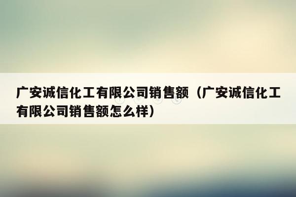 广安诚信化工有限公司销售额（广安诚信化工有限公司销售额怎么样）