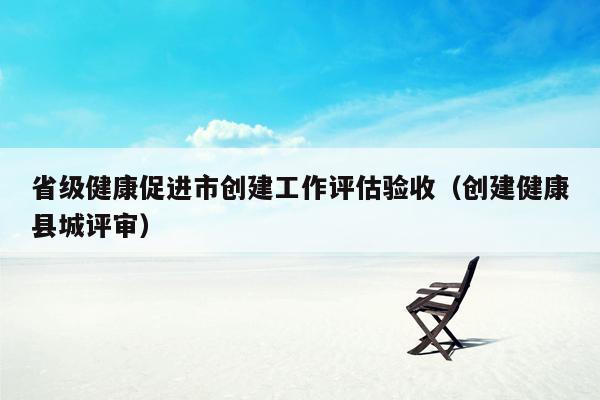 省级健康促进市创建工作评估验收（创建健康县城评审）