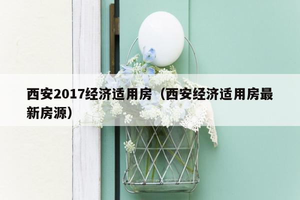 西安2017经济适用房（西安经济适用房最新房源）