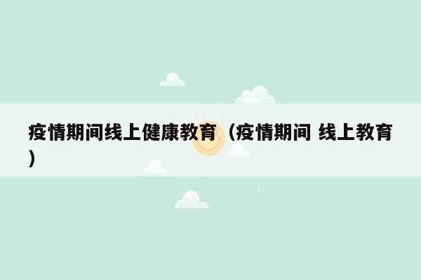 疫情期间线上健康教育（疫情期间 线上教育）
