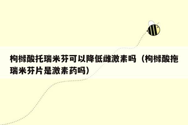 枸橼酸托瑞米芬可以降低雌激素吗（枸橼酸拖瑞米芬片是激素药吗）