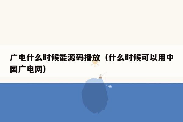 广电什么时候能源码播放（什么时候可以用中国广电网）