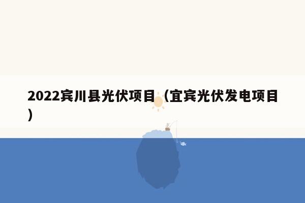 2022宾川县光伏项目（宜宾光伏发电项目）