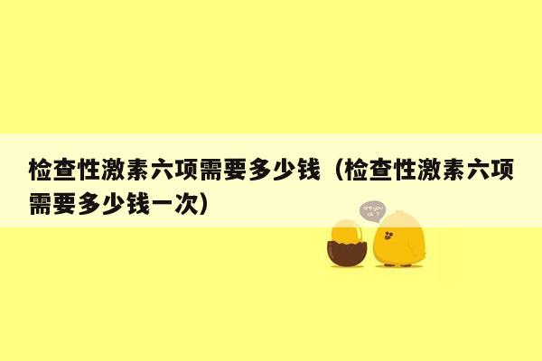 检查性激素六项需要多少钱（检查性激素六项需要多少钱一次）