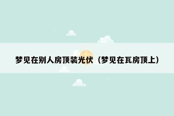 梦见在别人房顶装光伏（梦见在瓦房顶上）