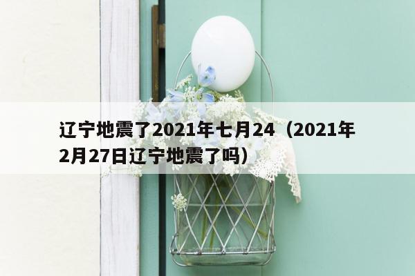 辽宁地震了2021年七月24（2021年2月27日辽宁地震了吗）