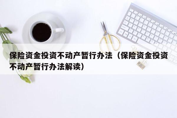 保险资金投资不动产暂行办法（保险资金投资不动产暂行办法解读）