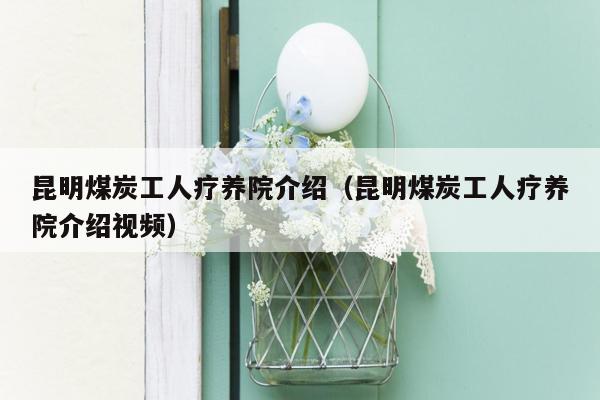 昆明煤炭工人疗养院介绍（昆明煤炭工人疗养院介绍视频）