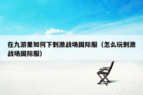 在九游里如何下刺激战场国际服（怎么玩刺激战场国际服）