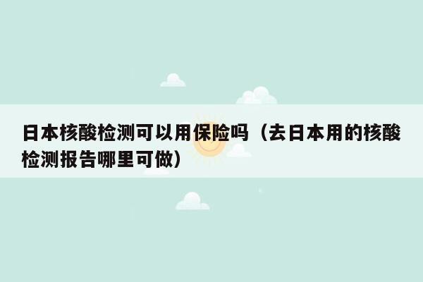 日本核酸检测可以用保险吗（去日本用的核酸检测报告哪里可做）