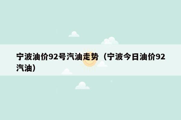 宁波油价92号汽油走势（宁波今日油价92汽油）