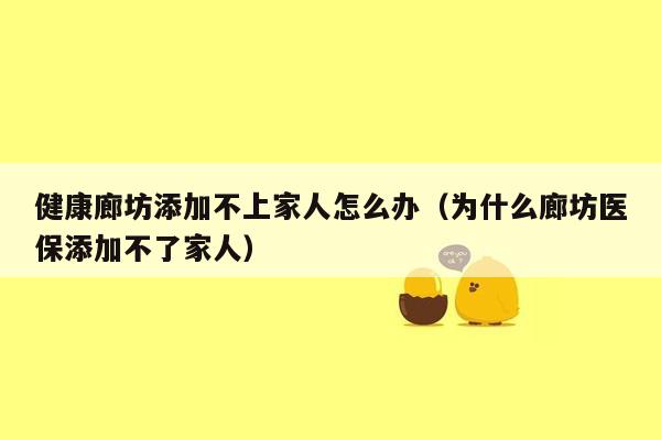 健康廊坊添加不上家人怎么办（为什么廊坊医保添加不了家人）