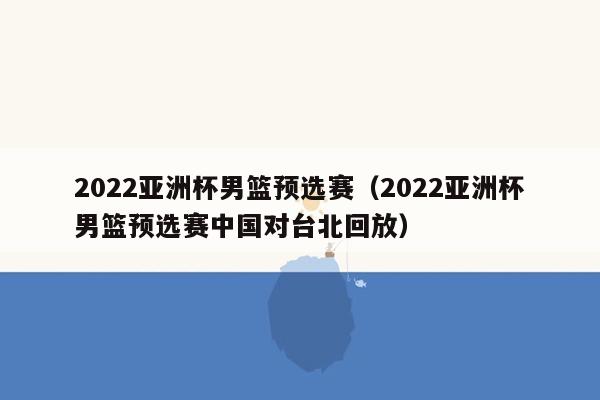 2022亚洲杯男篮预选赛（2022亚洲杯男篮预选赛中国对台北回放）