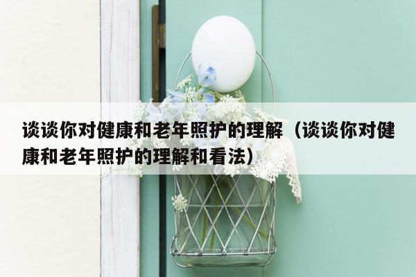 谈谈你对健康和老年照护的理解（谈谈你对健康和老年照护的理解和看法）