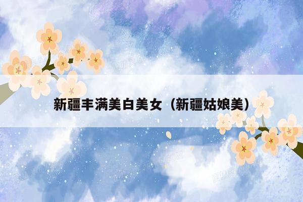 新疆丰满美白美女（新疆姑娘美）