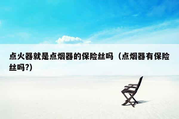点火器就是点烟器的保险丝吗（点烟器有保险丝吗?）