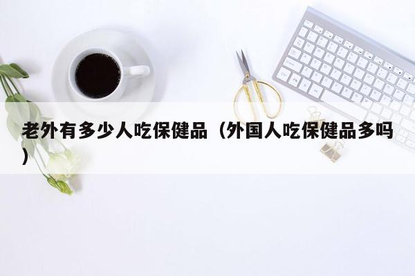 老外有多少人吃保健品（外国人吃保健品多吗）