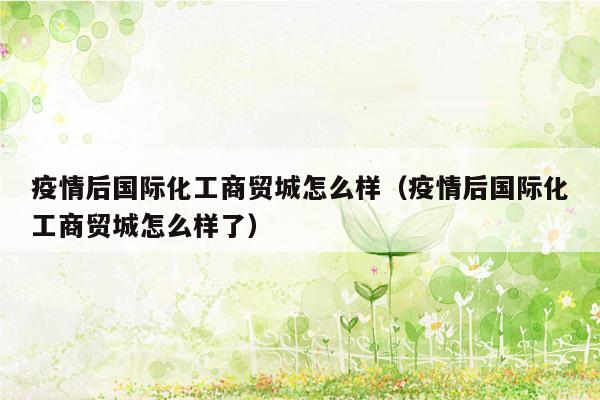 疫情后国际化工商贸城怎么样（疫情后国际化工商贸城怎么样了）
