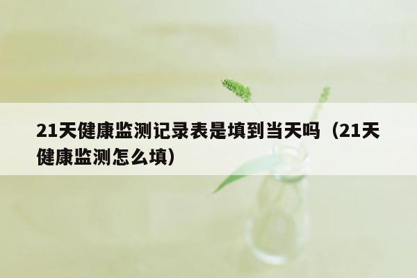 21天健康监测记录表是填到当天吗（21天健康监测怎么填）