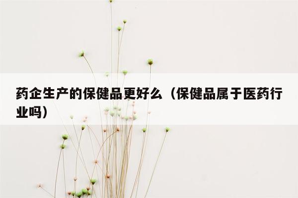 药企生产的保健品更好么（保健品属于医药行业吗）