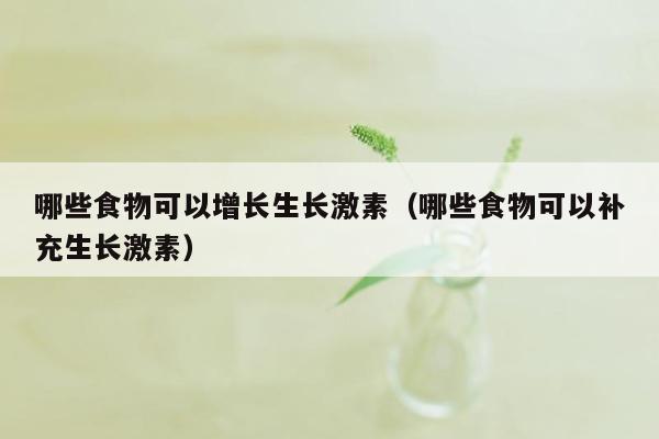 哪些食物可以增长生长激素（哪些食物可以补充生长激素）
