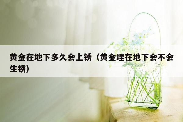 黄金在地下多久会上锈（黄金埋在地下会不会生锈）