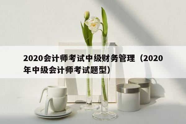 2020会计师考试中级财务管理（2020年中级会计师考试题型）