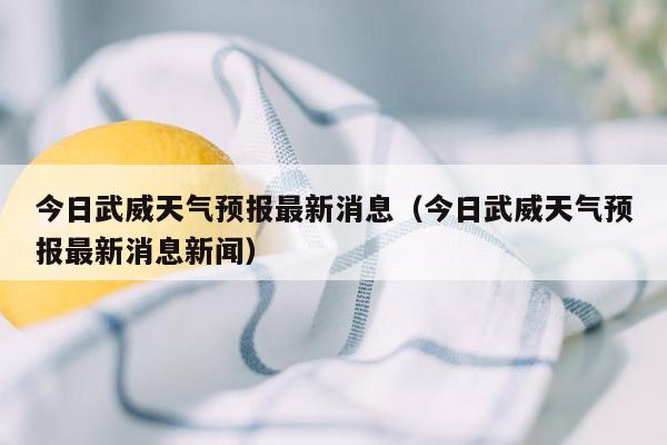 今日武威天气预报最新消息（今日武威天气预报最新消息新闻）