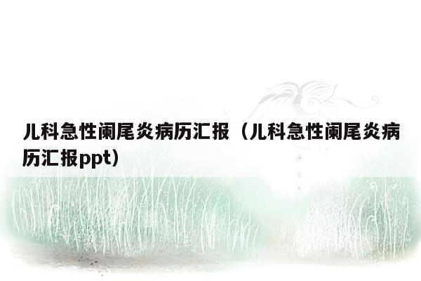 儿科急性阑尾炎病历汇报（儿科急性阑尾炎病历汇报ppt）