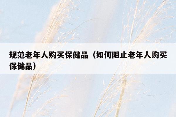 规范老年人购买保健品（如何阻止老年人购买保健品）
