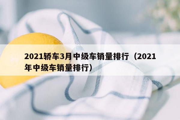 2021轿车3月中级车销量排行（2021年中级车销量排行）