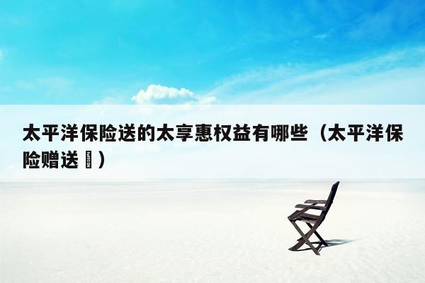 太平洋保险送的太享惠权益有哪些（太平洋保险赠送劵）