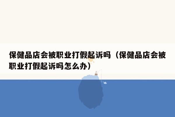 保健品店会被职业打假起诉吗（保健品店会被职业打假起诉吗怎么办）