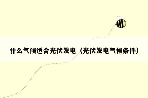 什么气候适合光伏发电（光伏发电气候条件）