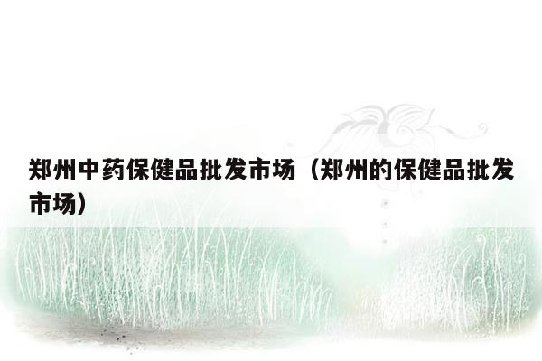 郑州中药保健品批发市场（郑州的保健品批发市场）