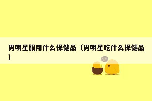 男明星服用什么保健品（男明星吃什么保健品）